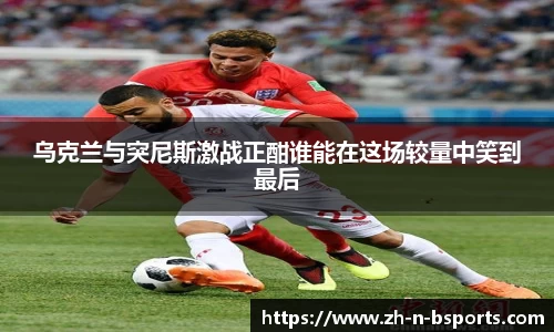 乌克兰与突尼斯激战正酣谁能在这场较量中笑到最后